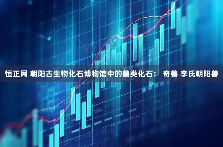 恒正网 朝阳古生物化石博物馆中的兽类化石： 奇兽 李氏朝阳兽