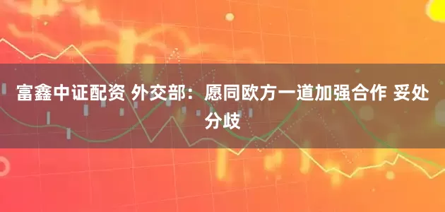 富鑫中证配资 外交部：愿同欧方一道加强合作 妥处分歧