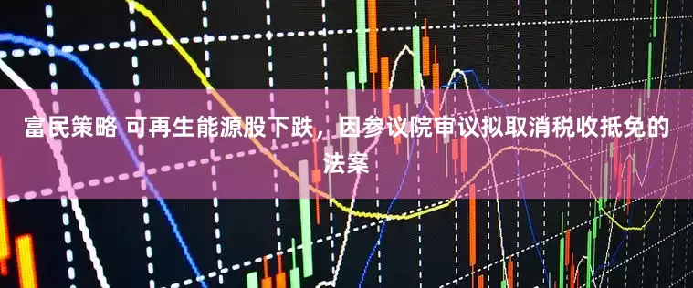 富民策略 可再生能源股下跌，因参议院审议拟取消税收抵免的法案