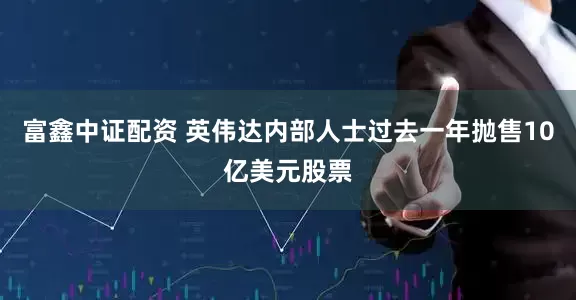 富鑫中证配资 英伟达内部人士过去一年抛售10亿美元股票