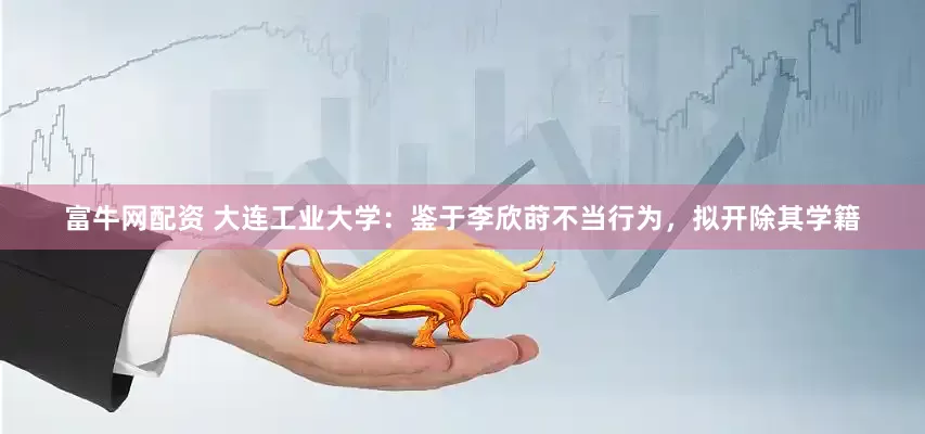 富牛网配资 大连工业大学：鉴于李欣莳不当行为，拟开除其学籍