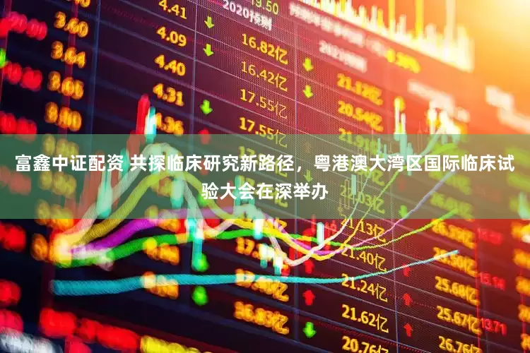 富鑫中证配资 共探临床研究新路径，粤港澳大湾区国际临床试验大会在深举办
