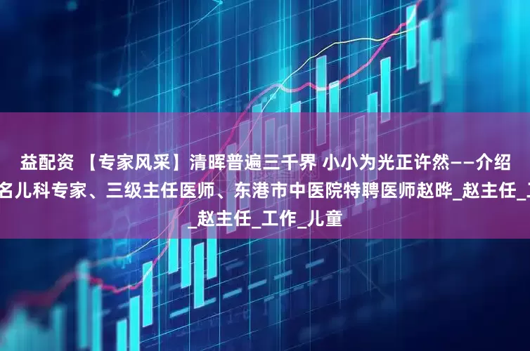 益配资 【专家风采】清晖普遍三千界 小小为光正许然——介绍丹东市著名儿科专家、三级主任医师、东港市中医院特聘医师赵晔_赵主任_工作_儿童