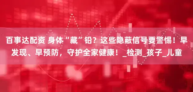 百事达配资 身体“藏”铅？这些隐蔽信号要警惕！早发现、早预防，守护全家健康！_检测_孩子_儿童