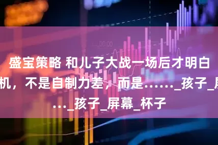 盛宝策略 和儿子大战一场后才明白：沉迷手机，不是自制力差，而是……_孩子_屏幕_杯子