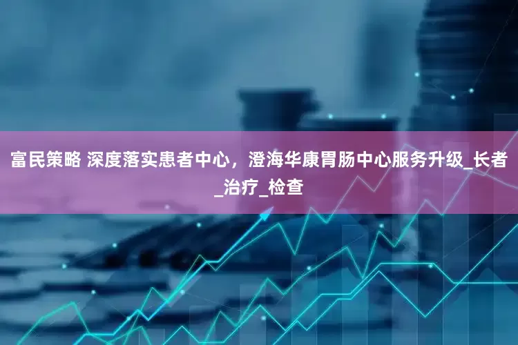 富民策略 深度落实患者中心，澄海华康胃肠中心服务升级_长者_治疗_检查