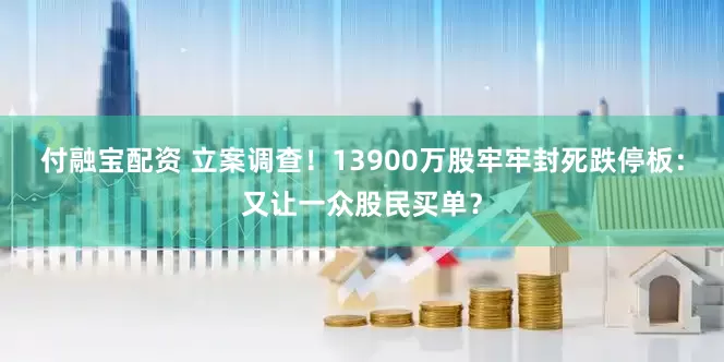 付融宝配资 立案调查！13900万股牢牢封死跌停板：又让一众股民买单？