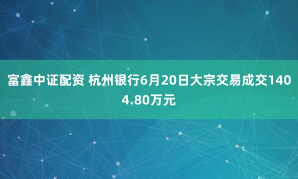 富鑫中证配资 杭州银行6月20日大宗交易成交1404.80万元