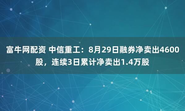 富牛网配资 中信重工：8月29日融券净卖出4600股，连续3日累计净卖出1.4万股