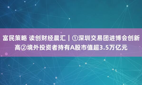 富民策略 读创财经晨汇｜①深圳交易团进博会创新高②境外投资者持有A股市值超3.5万亿元