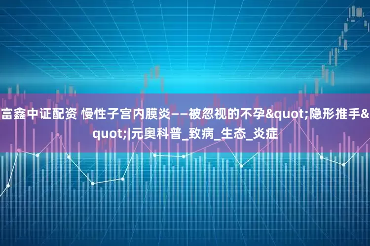 富鑫中证配资 慢性子宫内膜炎——被忽视的不孕"隐形推手"|元奥科普_致病_生态_炎症