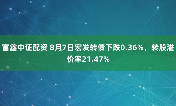 富鑫中证配资 8月7日宏发转债下跌0.36%，转股溢价率21.47%