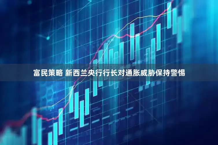 富民策略 新西兰央行行长对通胀威胁保持警惕