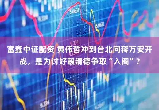 富鑫中证配资 黄伟哲冲到台北向蒋万安开战，是为讨好赖清德争取“入阁”？
